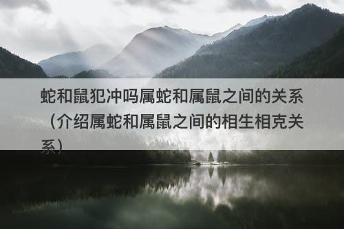 蛇和鼠犯冲吗属蛇和属鼠之间的关系（介绍属蛇和属鼠之间的相生相克关系）