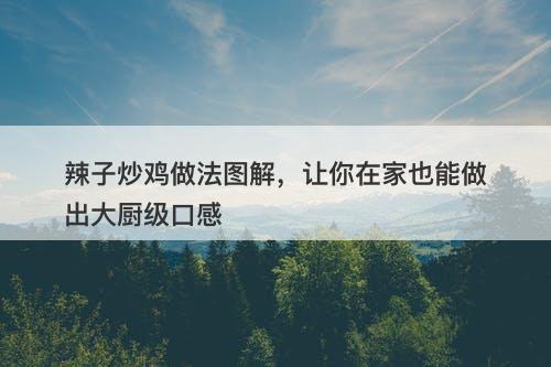 辣子炒鸡做法图解，让你在家也能做出大厨级口感