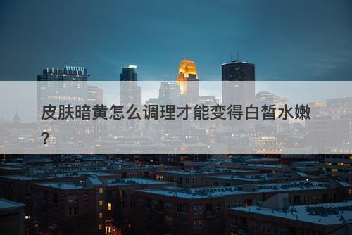 皮肤暗黄怎么调理才能变得白皙水嫩？