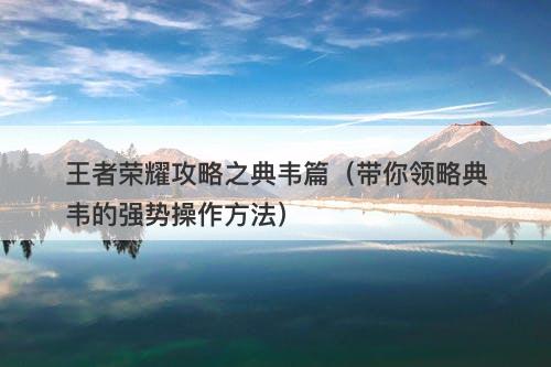 王者荣耀攻略之典韦篇（带你领略典韦的强势操作方法）