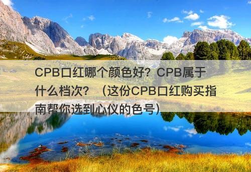 CPB口红哪个颜色好？CPB属于什么档次？（这份CPB口红购买指南帮你选到心仪的色号）