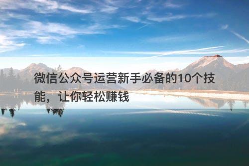 微信公众号运营新手必备的10个技能，让你轻松赚钱