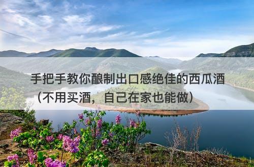 手把手教你酿制出口感绝佳的西瓜酒（不用买酒，自己在家也能做）