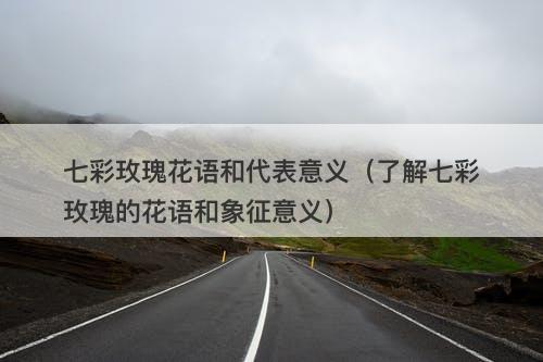 七彩玫瑰花语和代表意义（了解七彩玫瑰的花语和象征意义）