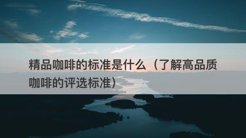 精品咖啡的标准是什么（了解高品质咖啡的评选标准）