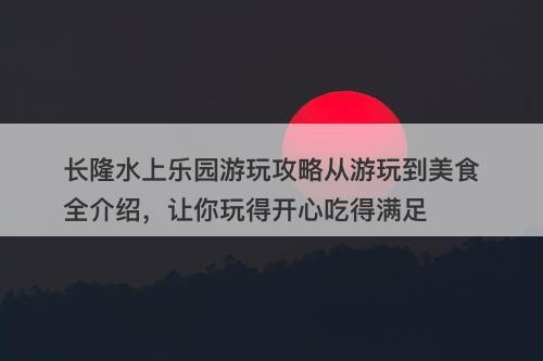 长隆水上乐园游玩攻略从游玩到美食全介绍，让你玩得开心吃得满足