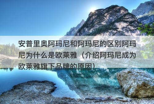安普里奥阿玛尼和阿玛尼的区别阿玛尼为什么是欧莱雅（介绍阿玛尼成为欧莱雅旗下品牌的原因）