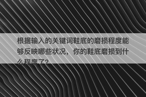 根据输入的关键词鞋底的磨损程度能够反映哪些状况，你的鞋底磨损到什么程度了？
