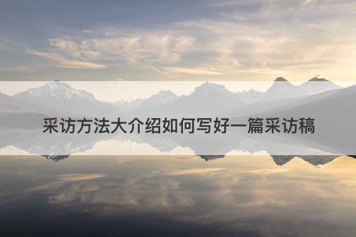 采访方法大介绍如何写好一篇采访稿