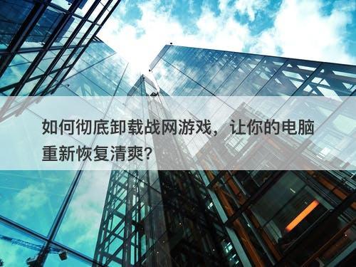 如何彻底卸载战网游戏，让你的电脑重新恢复清爽？
