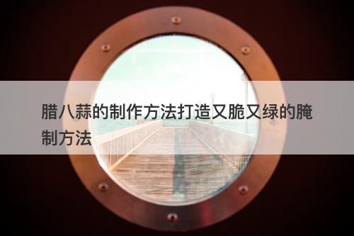 腊八蒜的制作方法打造又脆又绿的腌制方法