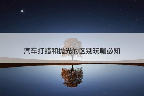 汽车打蜡和抛光的区别玩咖必知