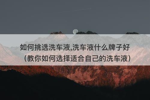 如何挑选洗车液,洗车液什么牌子好（教你如何选择适合自己的洗车液）