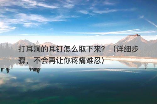 打耳洞的耳钉怎么取下来？（详细步骤，不会再让你疼痛难忍）