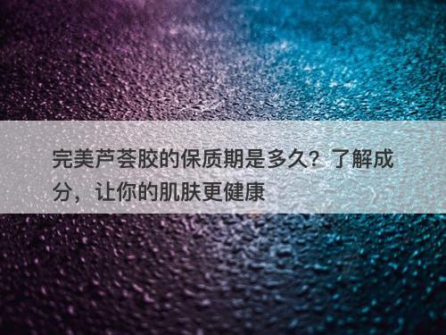 完美芦荟胶的保质期是多久？了解成分，让你的肌肤更健康