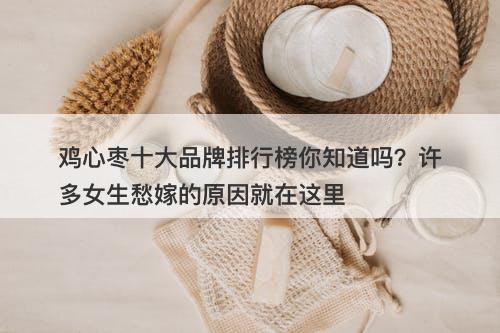 鸡心枣十大品牌排行榜你知道吗？许多女生愁嫁的原因就在这里