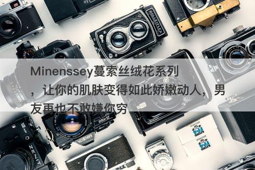 Minenssey蔓索丝绒花系列，让你的肌肤变得如此娇嫩动人，男友再也不敢嫌你穷