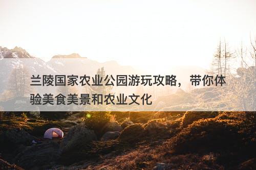 兰陵国家农业公园游玩攻略，带你体验美食美景和农业文化