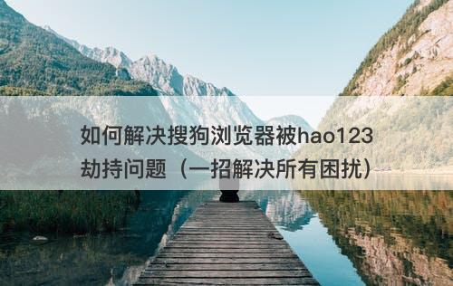 如何解决搜狗浏览器被hao123劫持问题（一招解决所有困扰）