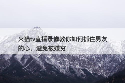 火猫tv直播录像教你如何抓住男友的心，避免被嫌穷