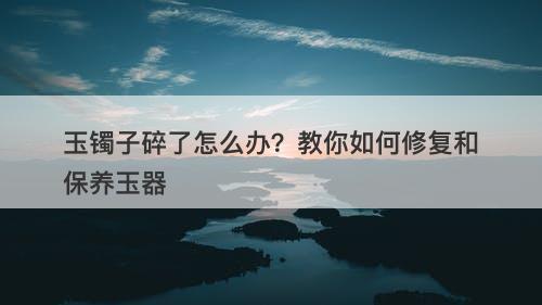 玉镯子碎了怎么办？教你如何修复和保养玉器