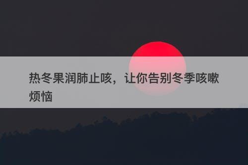 热冬果润肺止咳，让你告别冬季咳嗽烦恼