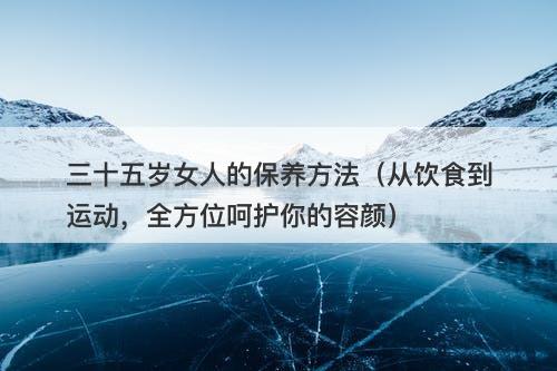 三十五岁女人的保养方法（从饮食到运动，全方位呵护你的容颜）