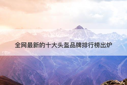 全网最新的十大头盔品牌排行榜出炉