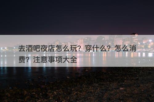 去酒吧夜店怎么玩？穿什么？怎么消费？注意事项大全