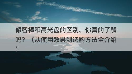 修容棒和高光盘的区别，你真的了解吗？（从使用效果到选购方法全介绍）