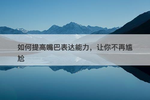 如何提高嘴巴表达能力，让你不再尴尬