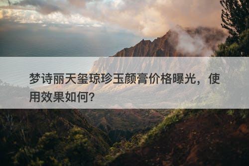 梦诗丽天玺琼珍玉颜膏价格曝光，使用效果如何？