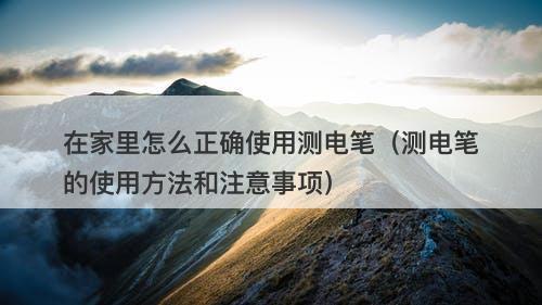 在家里怎么正确使用测电笔（测电笔的使用方法和注意事项）