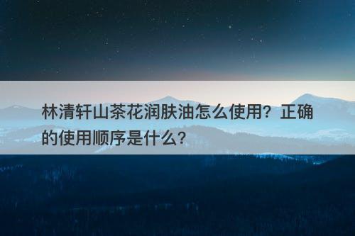 林清轩山茶花润肤油怎么使用？正确的使用顺序是什么？