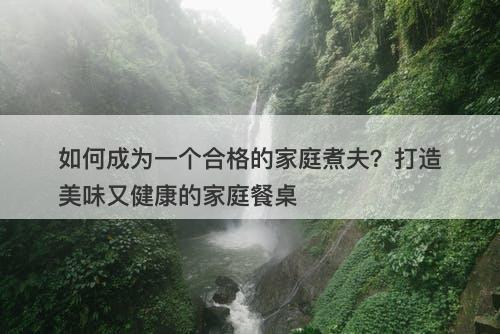 如何成为一个合格的家庭煮夫？打造美味又健康的家庭餐桌