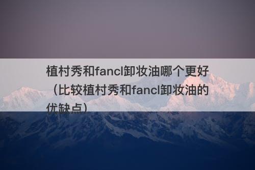 植村秀和fancl卸妆油哪个更好（比较植村秀和fancl卸妆油的优缺点）