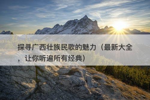 探寻广西壮族民歌的魅力（最新大全，让你听遍所有经典）
