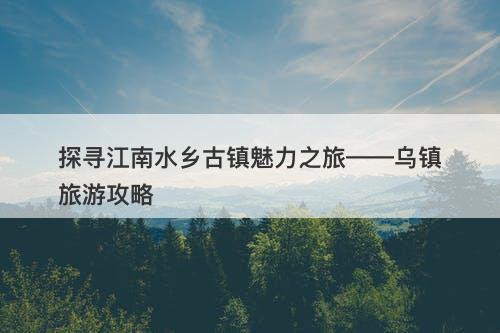 探寻江南水乡古镇魅力之旅——乌镇旅游攻略