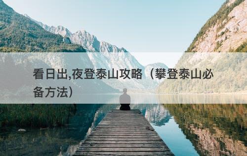 看日出,夜登泰山攻略（攀登泰山必备方法）