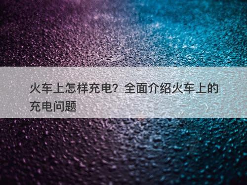 火车上怎样充电？全面介绍火车上的充电问题