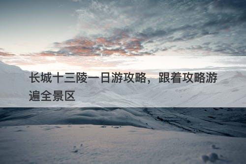 长城十三陵一日游攻略，跟着攻略游遍全景区