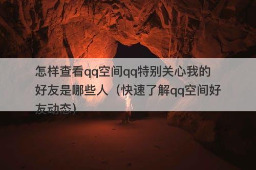 怎样查看qq空间qq特别关心我的好友是哪些人（快速了解qq空间好友动态）