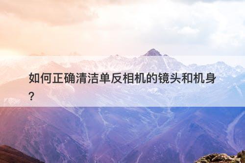 如何正确清洁单反相机的镜头和机身？