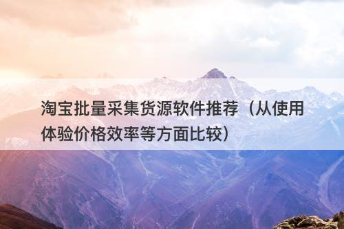 淘宝批量采集货源软件推荐（从使用体验价格效率等方面比较）