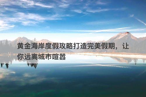 黄金海岸度假攻略打造完美假期，让你远离城市喧嚣