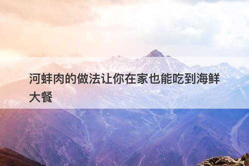 河蚌肉的做法让你在家也能吃到海鲜大餐