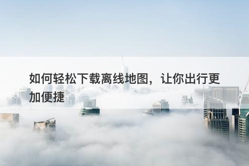 如何轻松下载离线地图，让你出行更加便捷