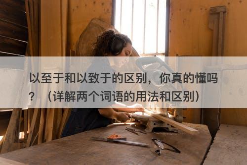 以至于和以致于的区别，你真的懂吗？（详解两个词语的用法和区别）