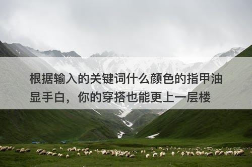 根据输入的关键词什么颜色的指甲油显手白，你的穿搭也能更上一层楼
