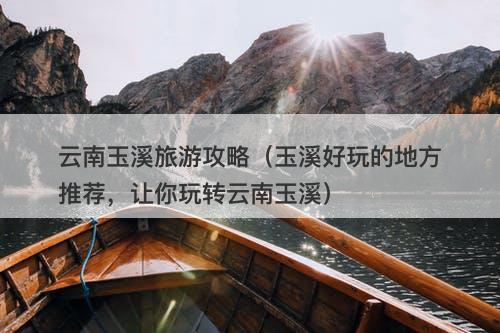 云南玉溪旅游攻略（玉溪好玩的地方推荐，让你玩转云南玉溪）